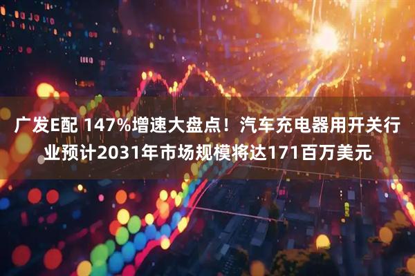广发E配 147%增速大盘点！汽车充电器用开关行业预计2031年市场规模将达171百万美元