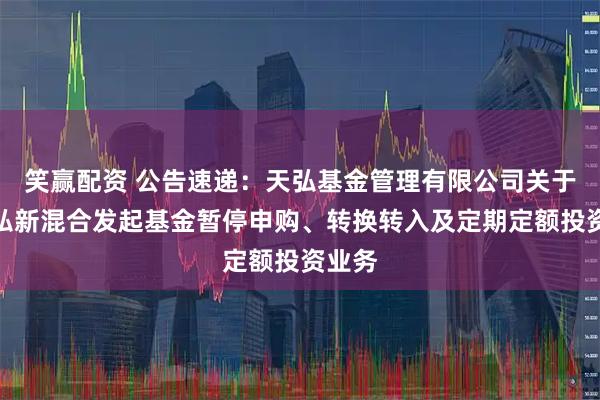笑赢配资 公告速递：天弘基金管理有限公司关于天弘弘新混合发起基金暂停申购、转换转入及定期定额投资业务