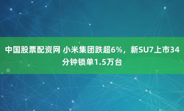 中国股票配资网 小米集团跌超6%，新SU7上市34分钟锁单1.5万台