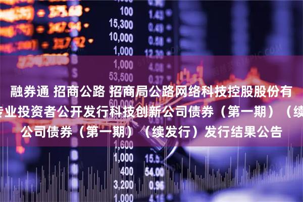 融券通 招商公路 招商局公路网络科技控股股份有限公司2025年面向专业投资者公开发行科技创新公司债券(第一期)(续发行)发行结果公告