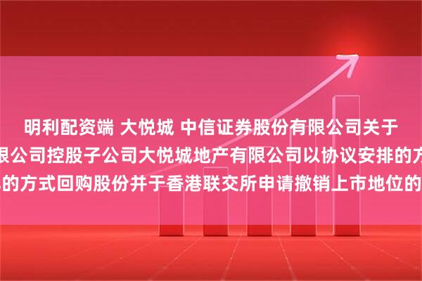 明利配资端 大悦城 中信证券股份有限公司关于大悦城控股集团股份有限公司控股子公司大悦城地产有限公司以协议安排的方式回购股份并于香港联交所申请撤销上市地位的临时受托管理事务报告