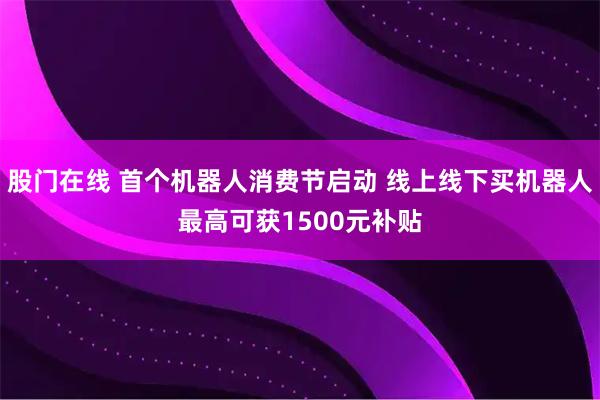 股门在线 首个机器人消费节启动 线上线下买机器人最高可获1500元补贴