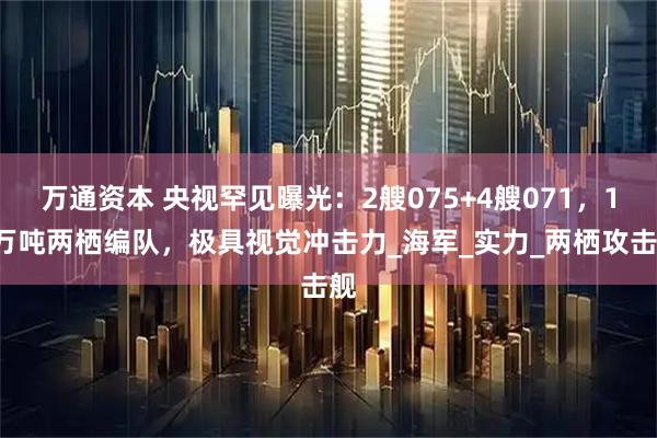 万通资本 央视罕见曝光：2艘075+4艘071，18万吨两栖编队，极具视觉冲击力_海军_实力_两栖攻击舰