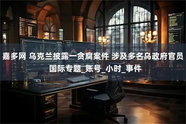 嘉多网 乌克兰披露一贪腐案件 涉及多名乌政府官员  国际专题_账号_小时_事件