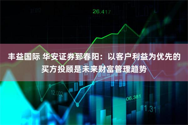 丰益国际 华安证券郅春阳：以客户利益为优先的买方投顾是未来财富管理趋势