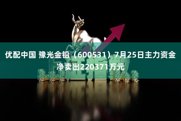 优配中国 豫光金铅（600531）7月25日主力资金净卖出220371万元