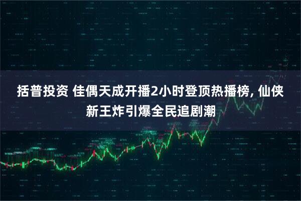 括普投资 佳偶天成开播2小时登顶热播榜, 仙侠新王炸引爆全民追剧潮