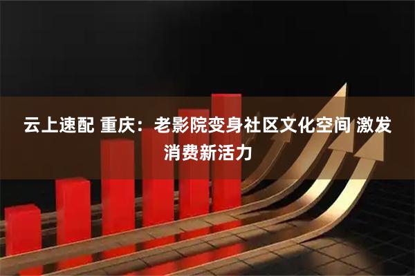云上速配 重庆：老影院变身社区文化空间 激发消费新活力