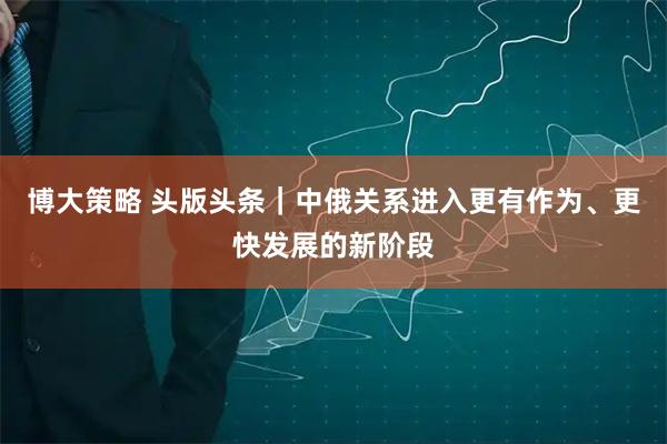 博大策略 头版头条｜中俄关系进入更有作为、更快发展的新阶段
