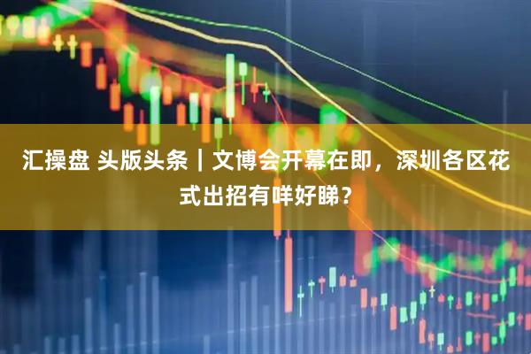 汇操盘 头版头条｜文博会开幕在即，深圳各区花式出招有咩好睇？
