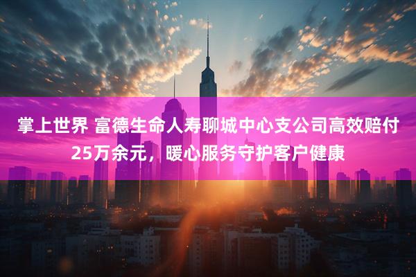 掌上世界 富德生命人寿聊城中心支公司高效赔付25万余元，暖心服务守护客户健康