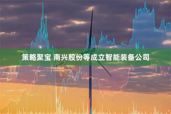 策略聚宝 南兴股份等成立智能装备公司