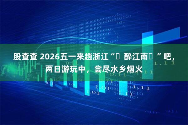 股查查 2026五一来趟浙江“‌醉江南‌”吧，两日游玩中，尝尽水乡烟火