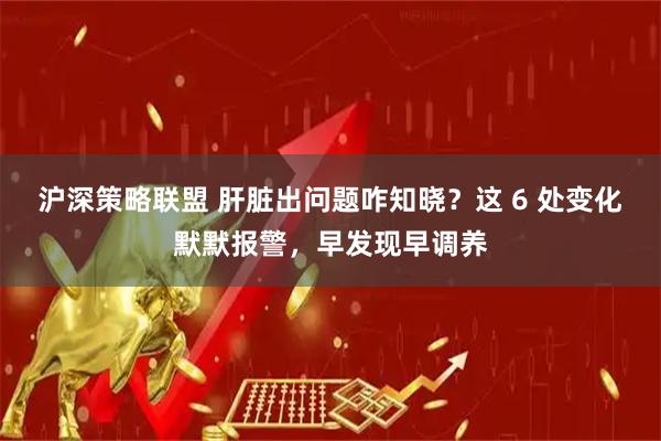 沪深策略联盟 肝脏出问题咋知晓？这 6 处变化默默报警，早发现早调养