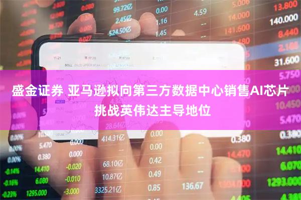 盛金证券 亚马逊拟向第三方数据中心销售AI芯片 挑战英伟达主导地位