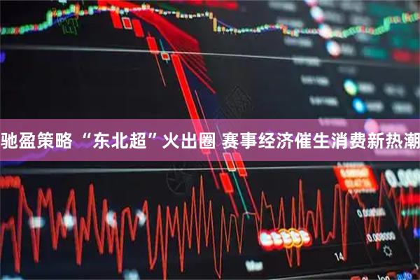 驰盈策略 “东北超”火出圈 赛事经济催生消费新热潮
