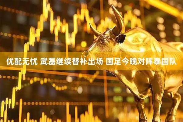优配无忧 武磊继续替补出场 国足今晚对阵泰国队