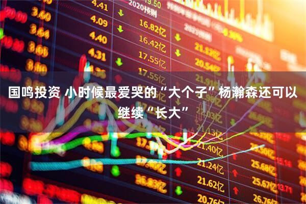 国鸣投资 小时候最爱哭的“大个子”杨瀚森还可以继续“长大”
