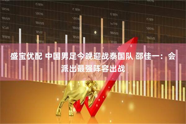 盛宝优配 中国男足今晚迎战泰国队 邵佳一:会派出最强阵容出战