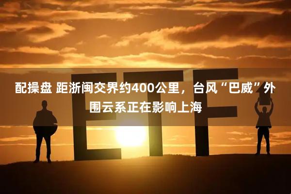 配操盘 距浙闽交界约400公里,台风“巴威”外围云系正在影响上海